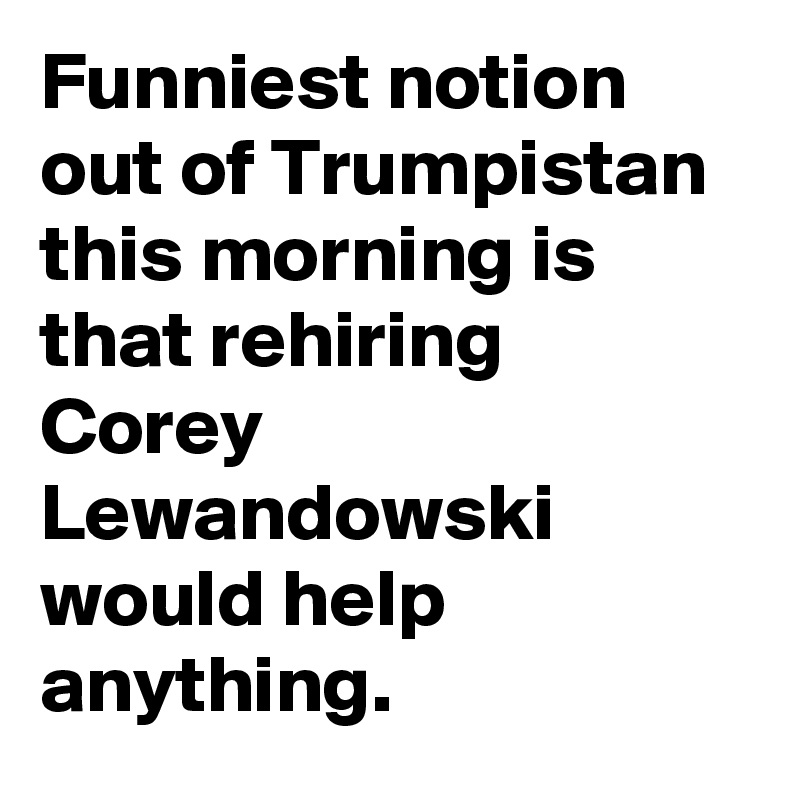 Funniest notion out of Trumpistan this morning is that rehiring Corey Lewandowski would help anything.