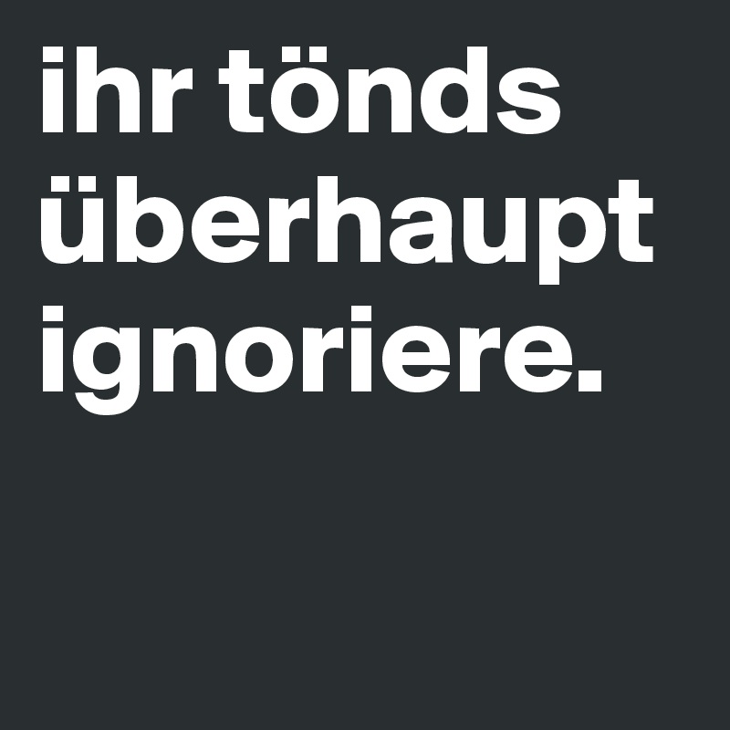 ihr tönds überhaupt ignoriere.

