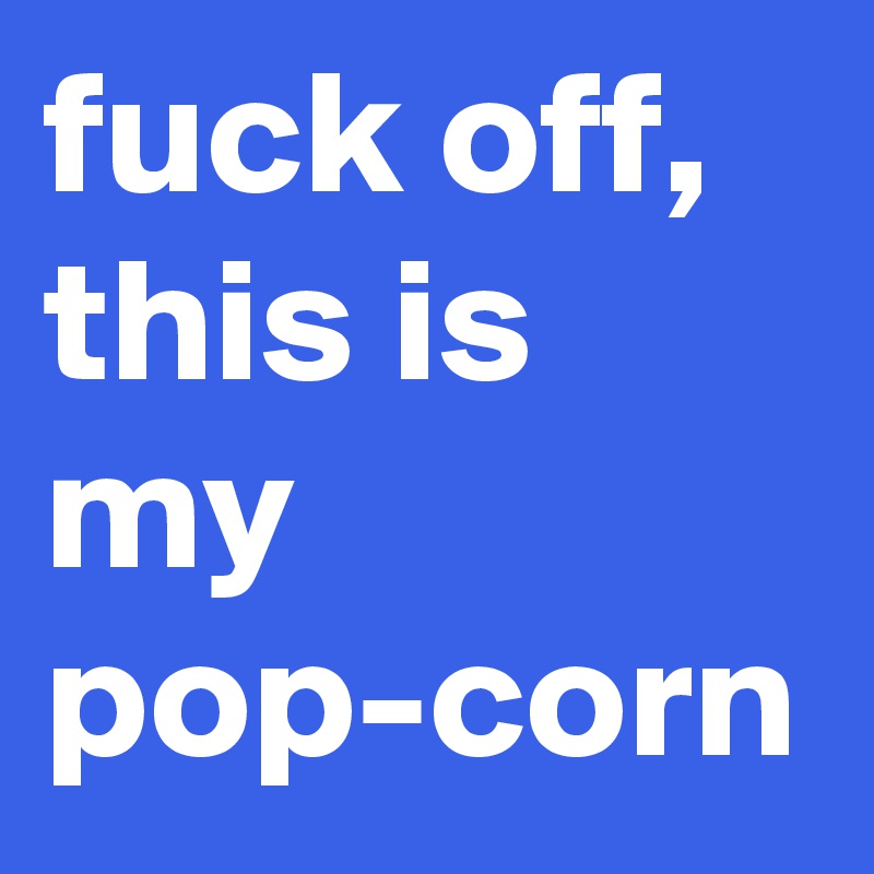 fuck off, this is my pop-corn