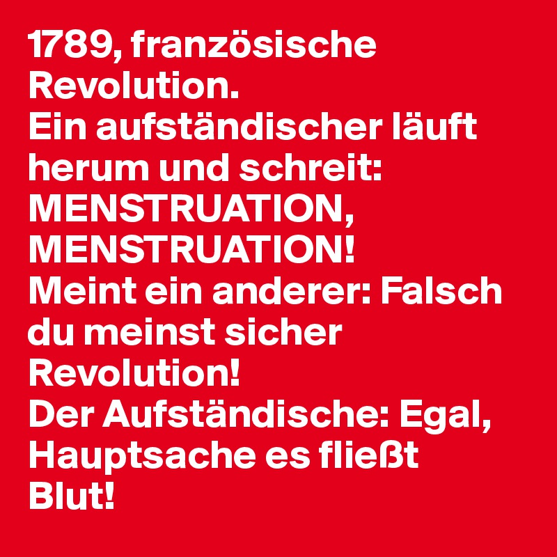 1789, französische Revolution. 
Ein aufständischer läuft herum und schreit:
MENSTRUATION, MENSTRUATION! 
Meint ein anderer: Falsch du meinst sicher
Revolution! 
Der Aufständische: Egal, Hauptsache es fließt
Blut!
