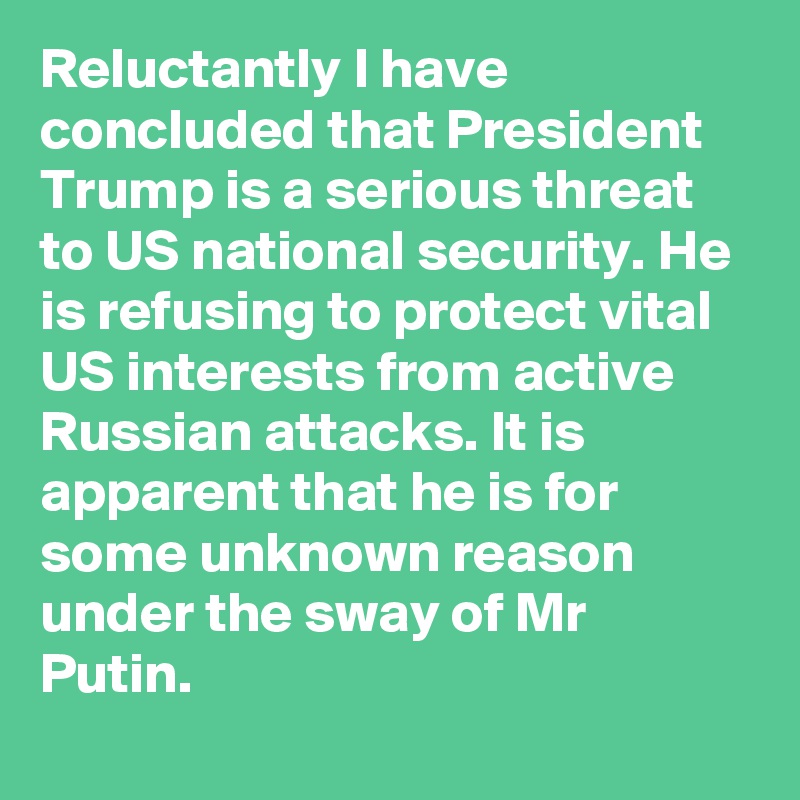 Reluctantly I have concluded that President Trump is a serious threat to US national security. He is refusing to protect vital US interests from active Russian attacks. It is apparent that he is for some unknown reason under the sway of Mr Putin.