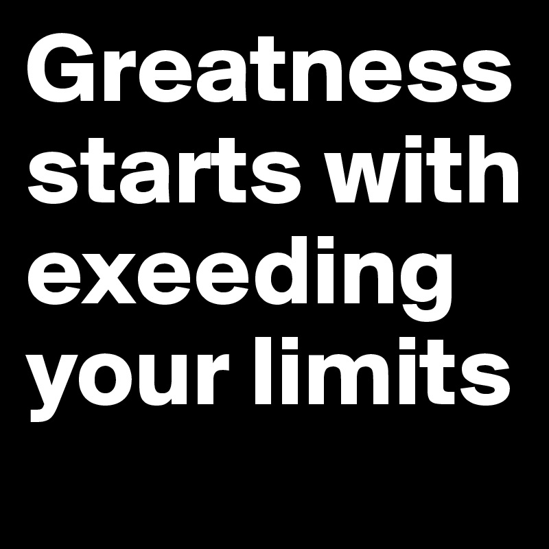Greatness starts with exeeding your limits