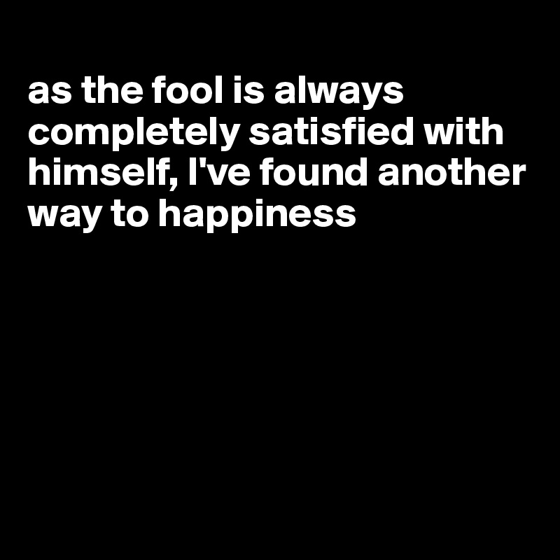 
as the fool is always completely satisfied with himself, I've found another way to happiness






