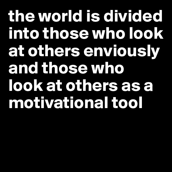 the world is divided into those who look at others enviously and those who 
look at others as a motivational tool 

