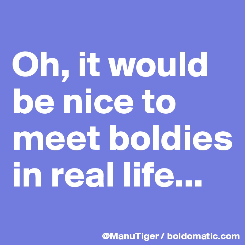 
Oh, it would be nice to meet boldies in real life...