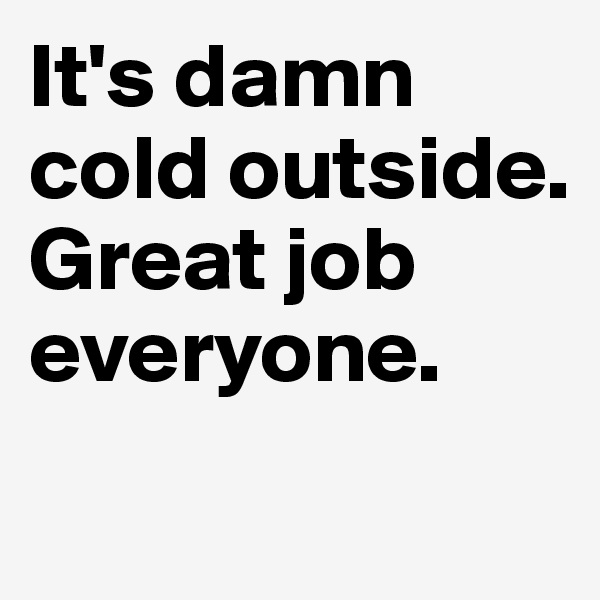 It's damn cold outside. Great job everyone.
