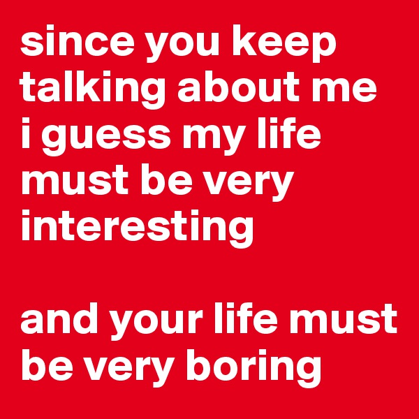since you keep talking about me
i guess my life must be very interesting

and your life must be very boring