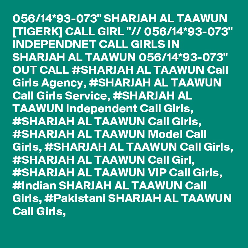 056/14*93-073" SHARJAH AL TAAWUN [TIGERK] CALL GIRL "// 056/14*93-073" INDEPENDNET CALL GIRLS IN SHARJAH AL TAAWUN 056/14*93-073" OUT CALL #SHARJAH AL TAAWUN Call Girls Agency, #SHARJAH AL TAAWUN Call Girls Service, #SHARJAH AL TAAWUN Independent Call Girls, #SHARJAH AL TAAWUN Call Girls, #SHARJAH AL TAAWUN Model Call Girls, #SHARJAH AL TAAWUN Call Girls, #SHARJAH AL TAAWUN Call Girl, #SHARJAH AL TAAWUN VIP Call Girls, #Indian SHARJAH AL TAAWUN Call Girls, #Pakistani SHARJAH AL TAAWUN Call Girls,