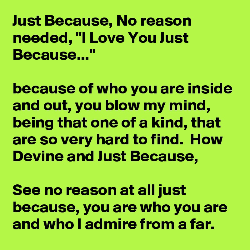 Just Because, No reason needed, "I Love You Just Because..." 

because of who you are inside and out, you blow my mind, being that one of a kind, that are so very hard to find.  How Devine and Just Because,

See no reason at all just because, you are who you are and who I admire from a far.