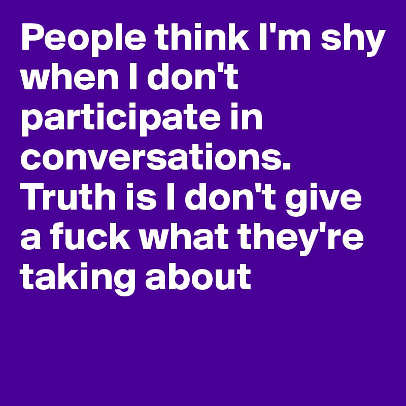 People think I'm shy when I don't participate in conversations. Truth is I don't give a fuck what they're taking about 

