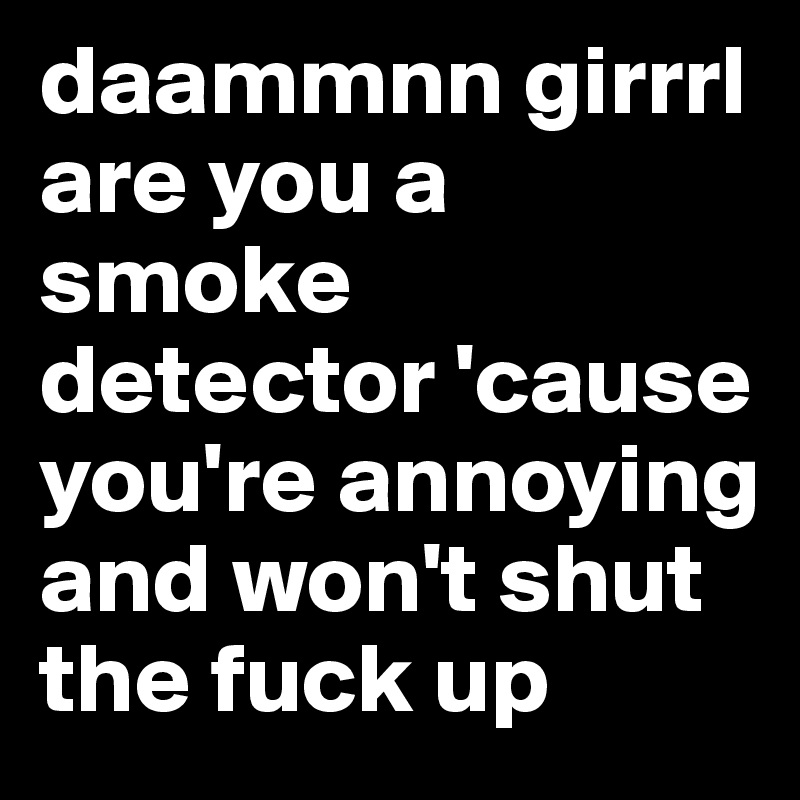 daammnn girrrl are you a smoke detector 'cause you're annoying and won't shut the fuck up