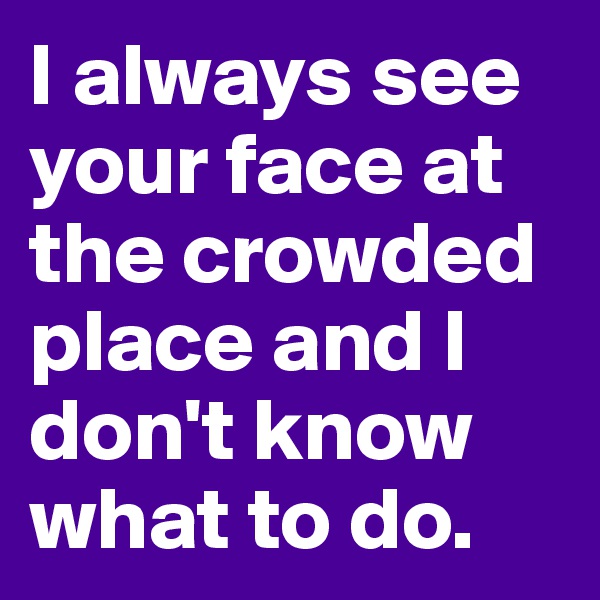 I always see your face at the crowded place and I don't know what to do. 