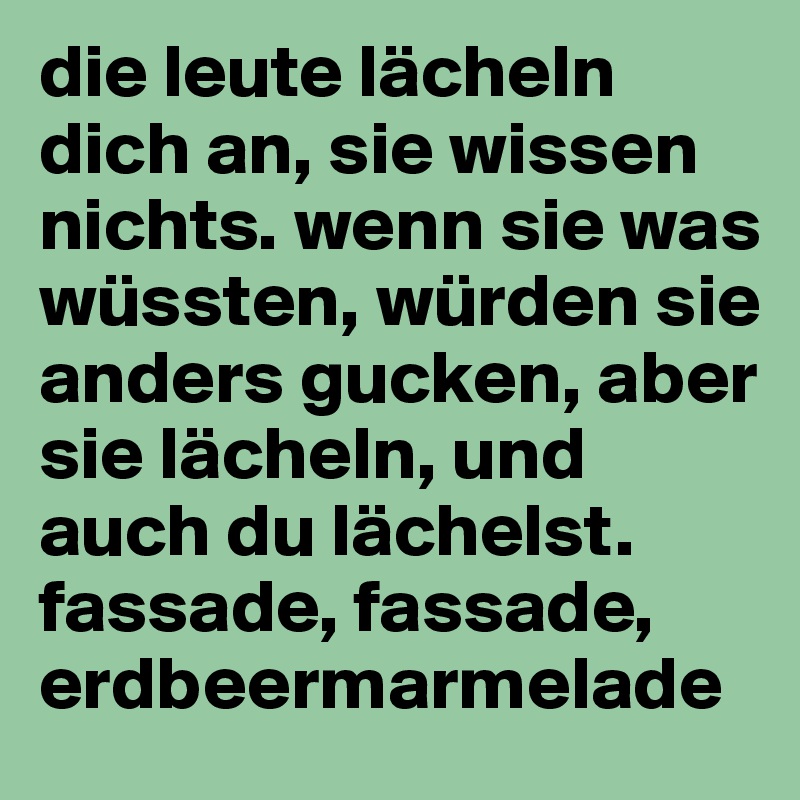 die leute lächeln dich an, sie wissen nichts. wenn sie was wüssten, würden sie anders gucken, aber sie lächeln, und auch du lächelst. fassade, fassade, erdbeermarmelade