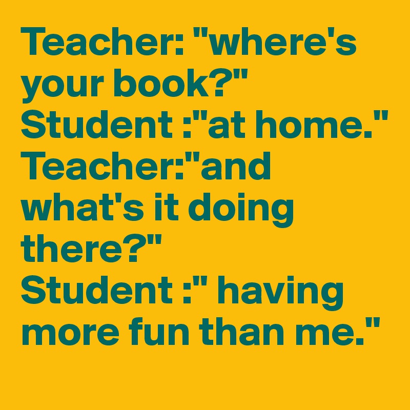 Teacher: "where's your book?"
Student :"at home."
Teacher:"and what's it doing there?"
Student :" having more fun than me."