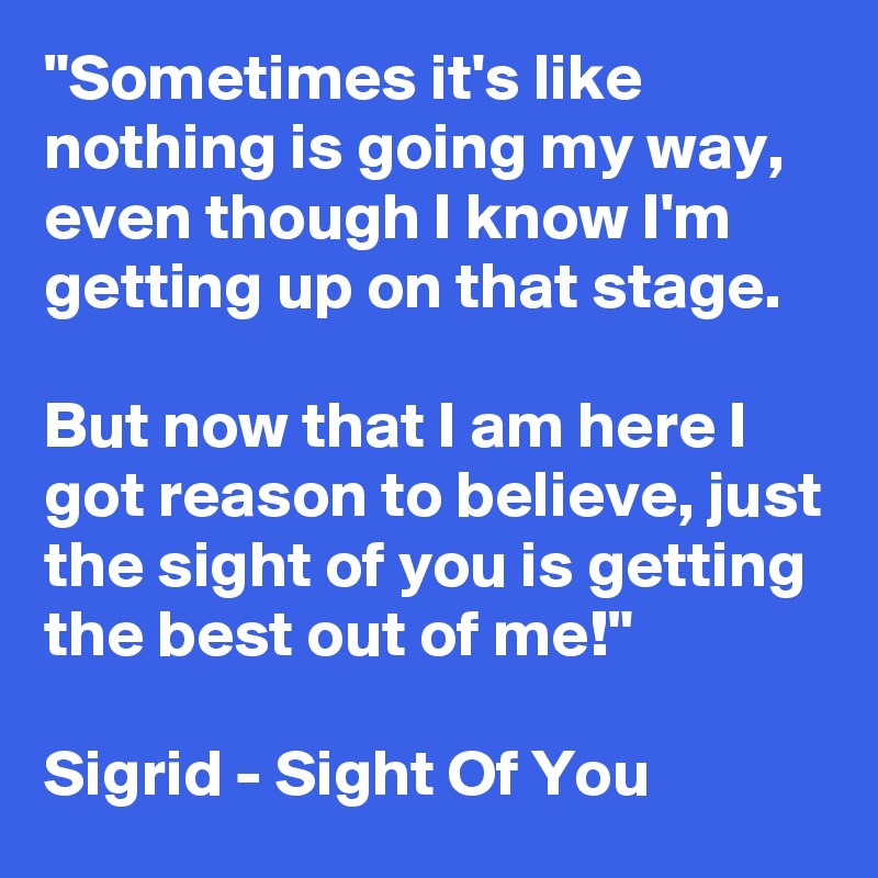 "Sometimes it's like nothing is going my way, even though I know I'm getting up on that stage.

But now that I am here I got reason to believe, just the sight of you is getting the best out of me!"

Sigrid - Sight Of You