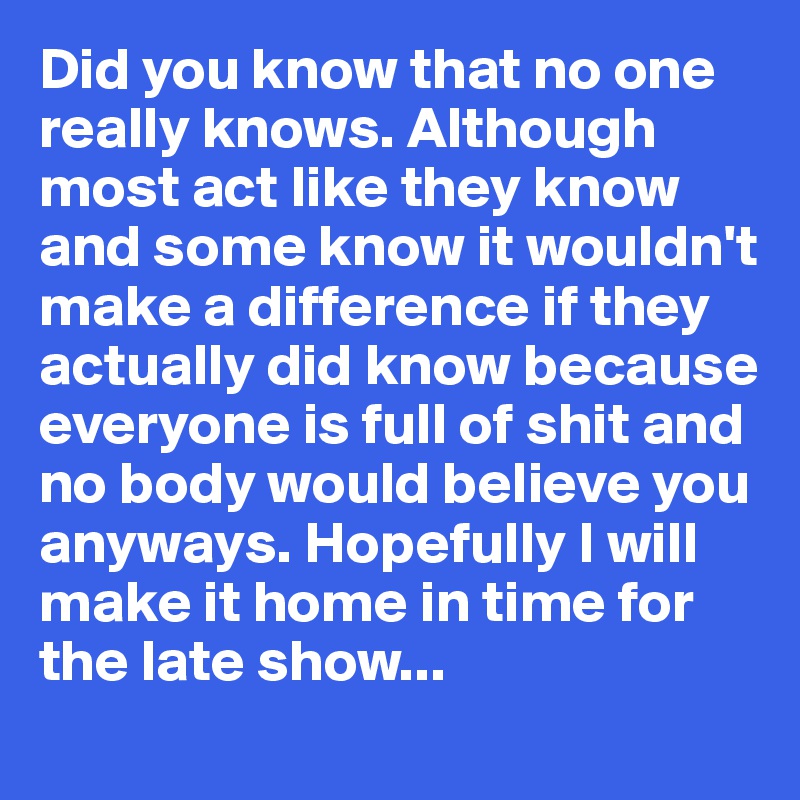 Did you know that no one really knows. Although most act like they know and some know it wouldn't make a difference if they actually did know because everyone is full of shit and no body would believe you anyways. Hopefully I will make it home in time for the late show...