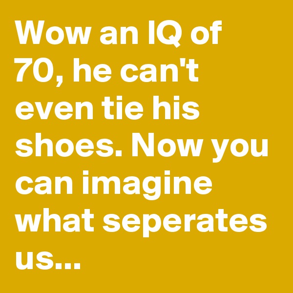 Wow an IQ of 70, he can't even tie his shoes. Now you can imagine what seperates us...