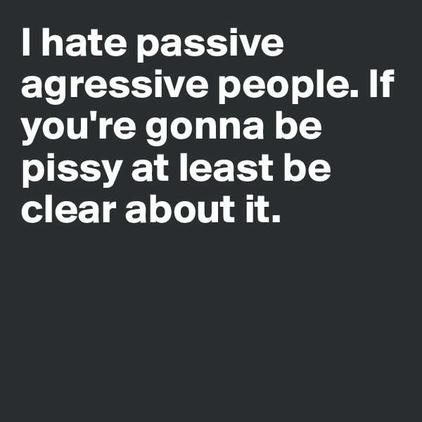 I hate passive agressive people. If you're gonna be pissy at least be clear about it. 



