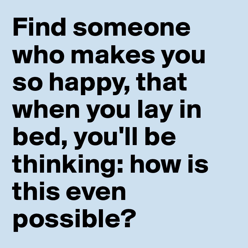 Find someone who makes you so happy, that when you lay in bed, you'll be thinking: how is this even possible?