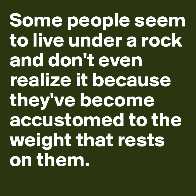 Some people seem to live under a rock and don't even realize it because they've become accustomed to the weight that rests on them.