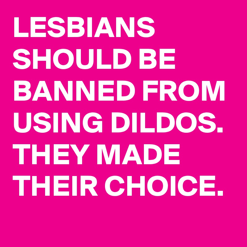 LESBIANS SHOULD BE BANNED FROM USING DILDOS. THEY MADE THEIR CHOICE.