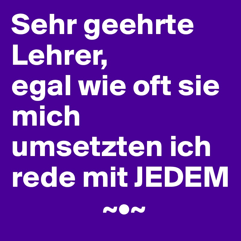 Sehr geehrte Lehrer,
egal wie oft sie mich umsetzten ich rede mit JEDEM
               ~•~