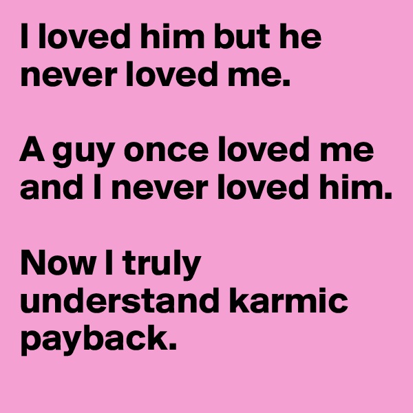 I loved him but he never loved me. 

A guy once loved me and I never loved him. 

Now I truly understand karmic payback. 