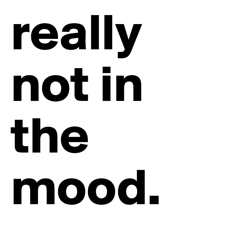 really not in the mood. 