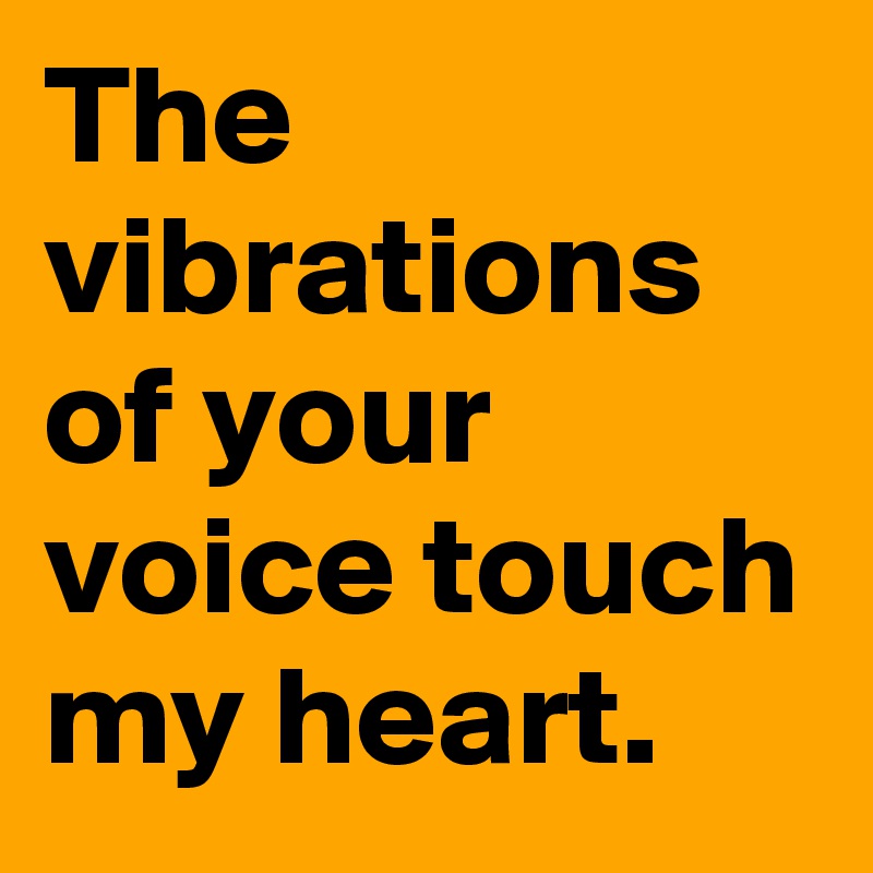 The vibrations of your voice touch my heart.
