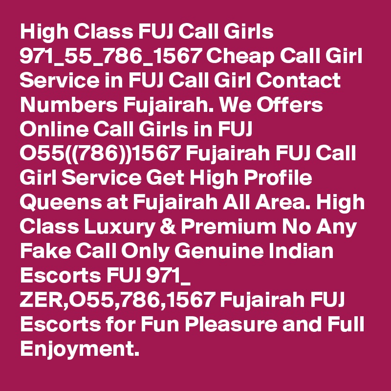 High Class FUJ Call Girls 971_55_786_1567 Cheap Call Girl Service in FUJ Call Girl Contact Numbers Fujairah. We Offers Online Call Girls in FUJ O55((786))1567 Fujairah FUJ Call Girl Service Get High Profile Queens at Fujairah All Area. High Class Luxury & Premium No Any Fake Call Only Genuine Indian Escorts FUJ 971_ ZER,O55,786,1567 Fujairah FUJ Escorts for Fun Pleasure and Full Enjoyment. 