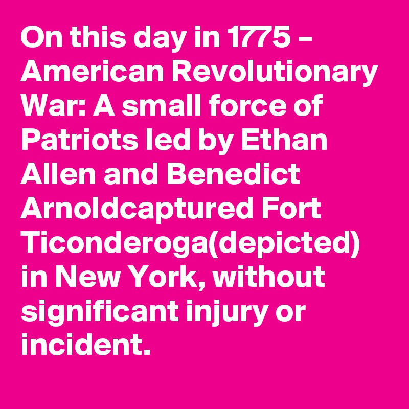 On this day in 1775 – American Revolutionary War: A small force of Patriots led by Ethan Allen and Benedict Arnoldcaptured Fort Ticonderoga(depicted) in New York, without significant injury or incident.