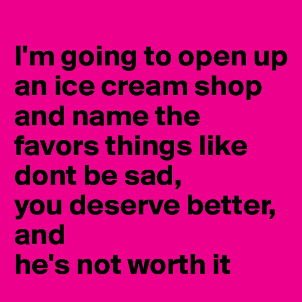 
I'm going to open up an ice cream shop and name the favors things like dont be sad, 
you deserve better,
and 
he's not worth it