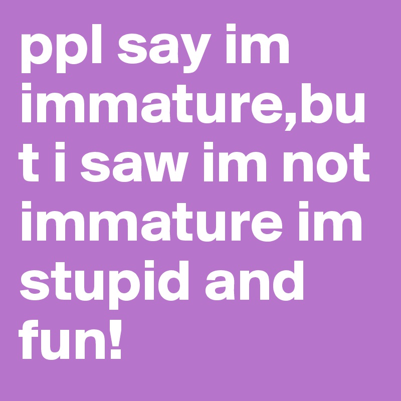 ppl say im immature,but i saw im not immature im stupid and fun! 