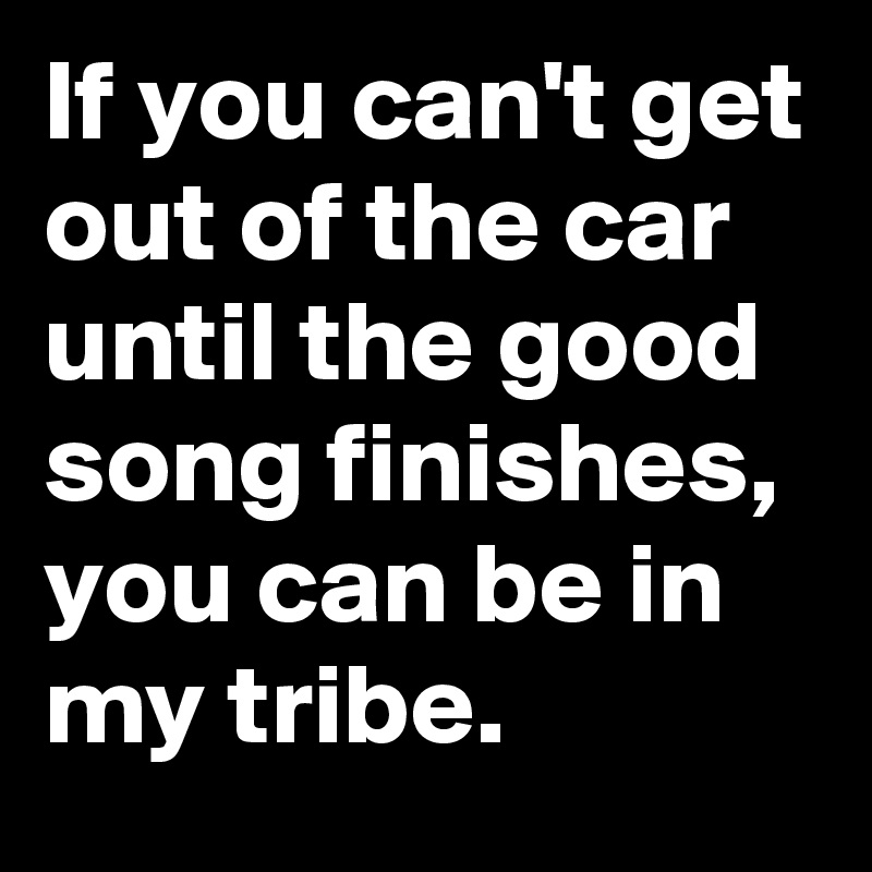 If you can't get out of the car until the good song finishes, you can be in my tribe.