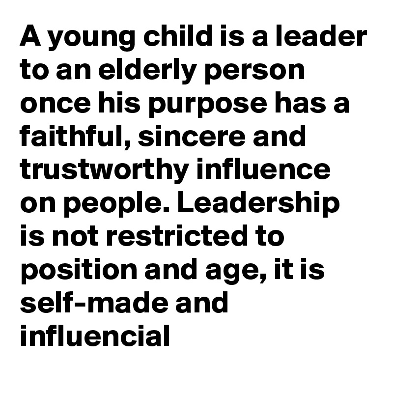 A young child is a leader to an elderly person once his purpose has a faithful, sincere and trustworthy influence on people. Leadership is not restricted to position and age, it is self-made and influencial