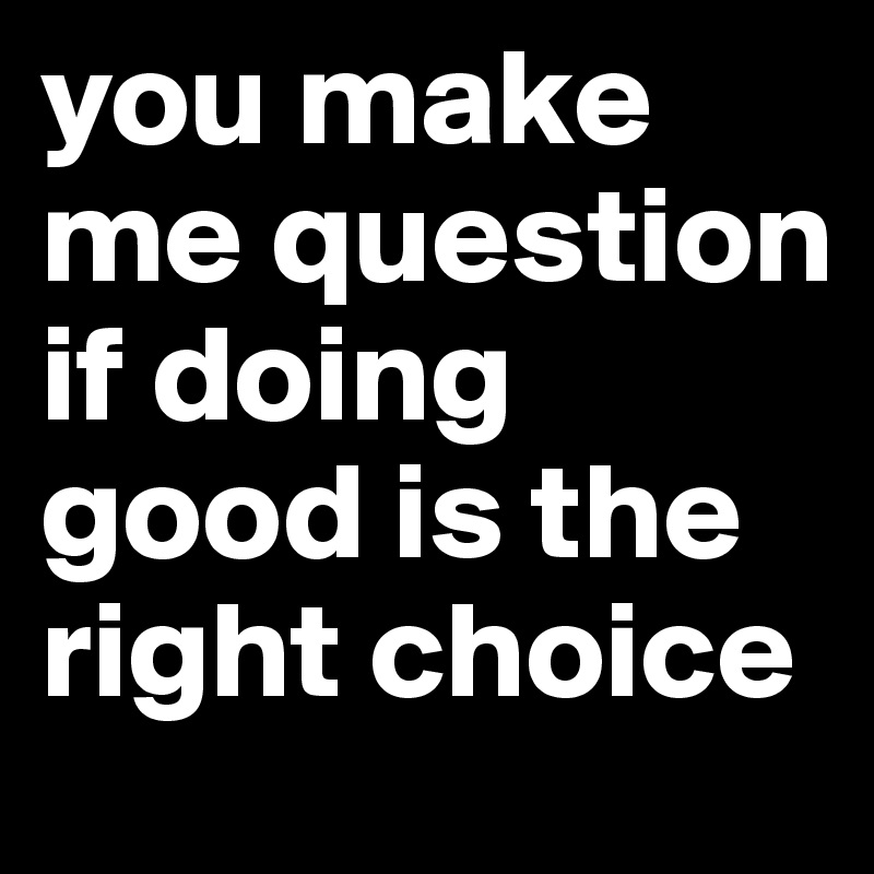 you make me question if doing good is the right choice
