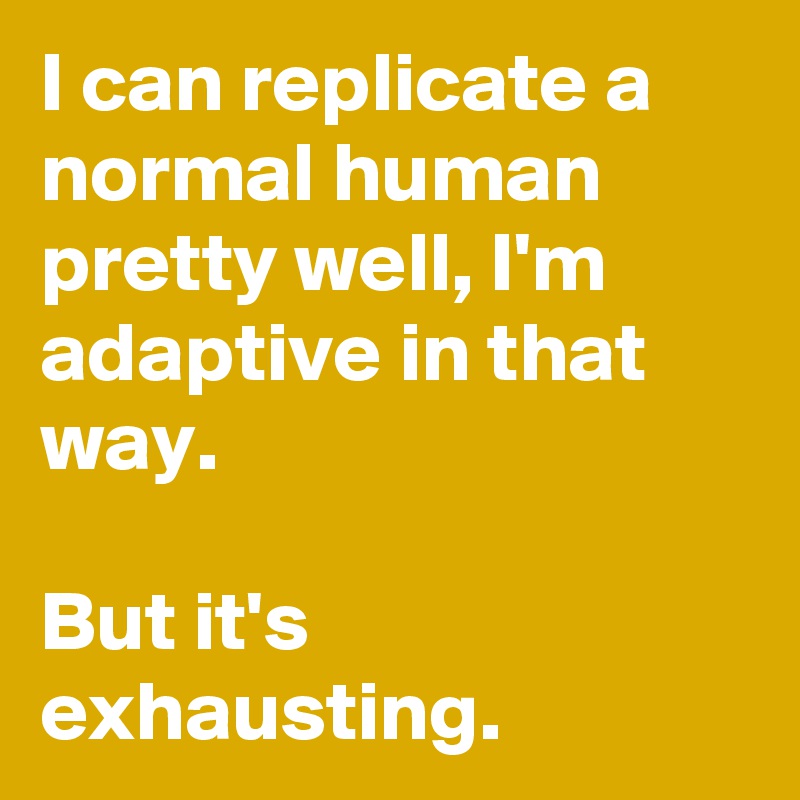 I can replicate a normal human pretty well, I'm adaptive in that way. 

But it's exhausting.