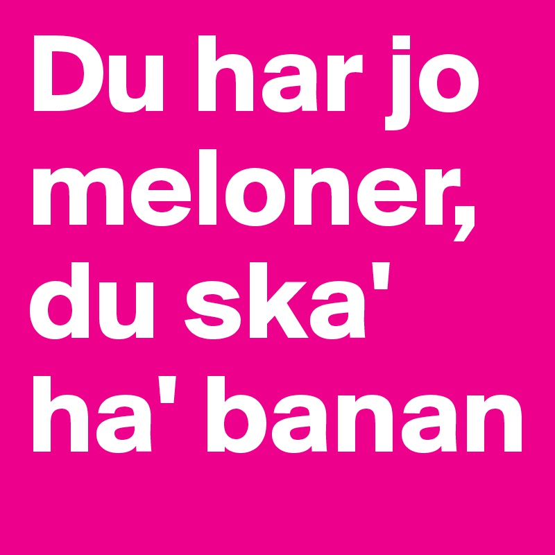 Du har jo meloner,   du ska' ha' banan