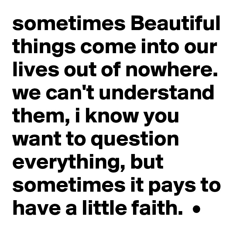 sometimes Beautiful things come into our lives out of nowhere. we can't understand them, i know you want to question everything, but sometimes it pays to have a little faith.  •