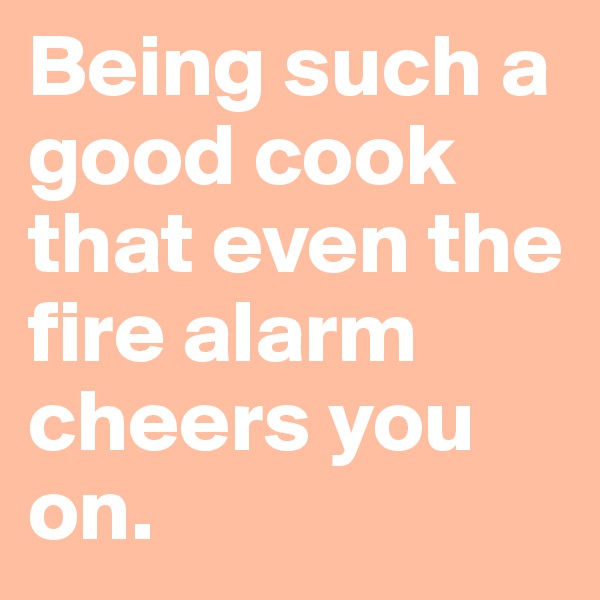 Being such a good cook that even the fire alarm cheers you on. 