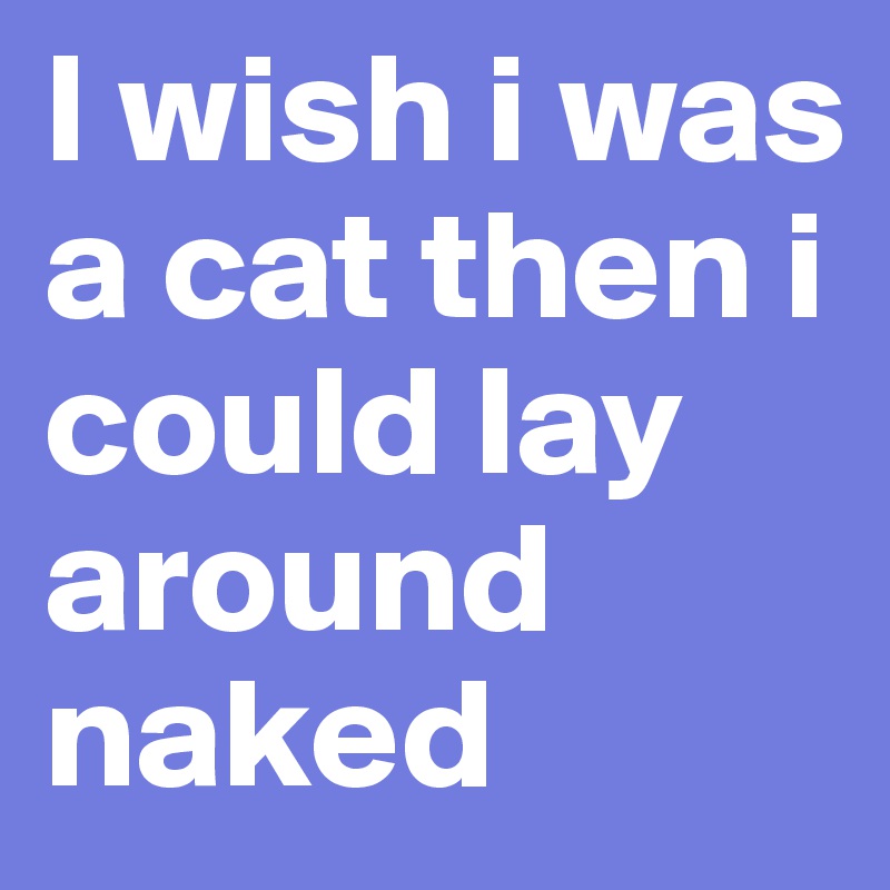 I wish i was a cat then i could lay around naked