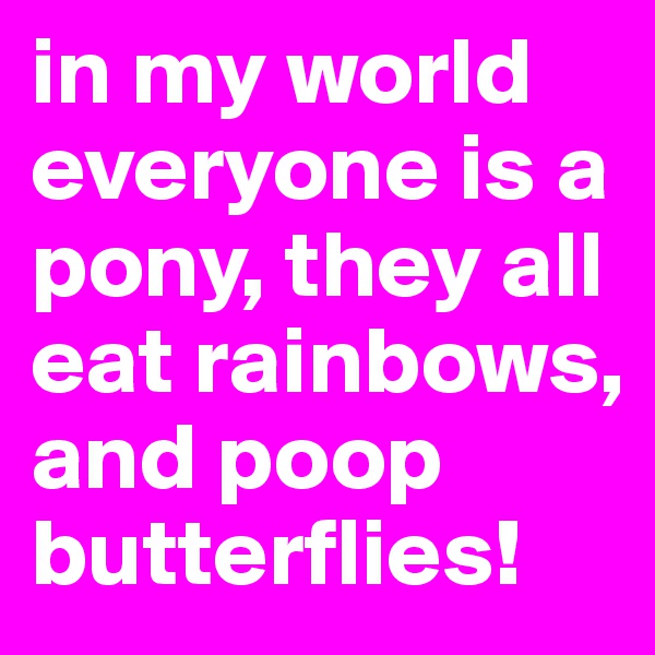 in my world everyone is a pony, they all eat rainbows, and poop butterflies!
