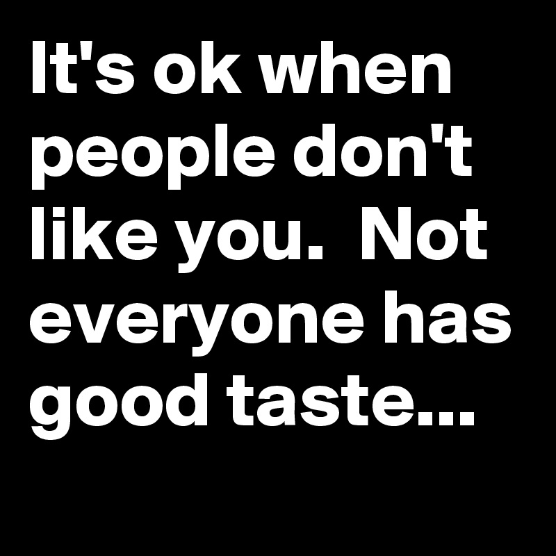 It's ok when people don't like you.  Not everyone has good taste...