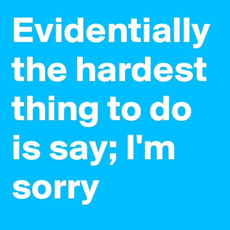 Evidentially the hardest thing to do is say; I'm sorry
