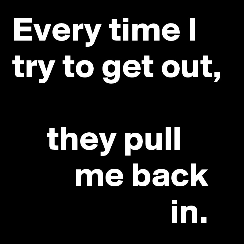 Every time I try to get out,

     they pull                me back                          in.