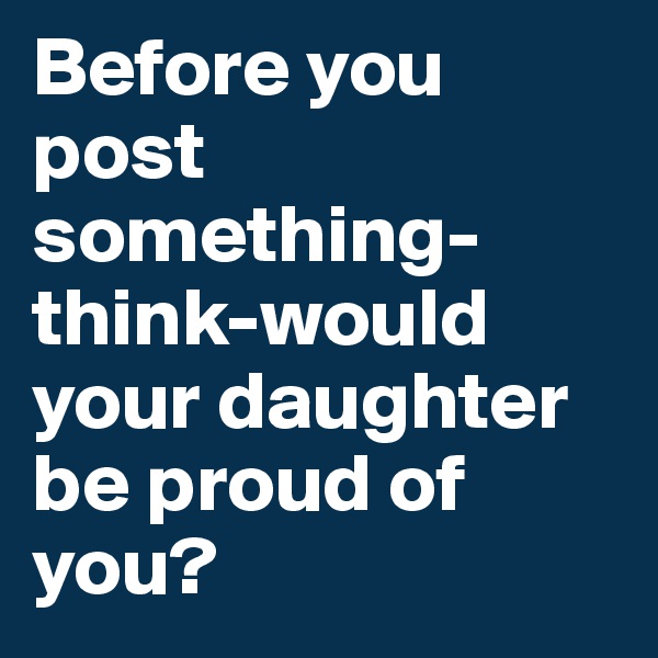 Before you post something-think-would your daughter be proud of you?