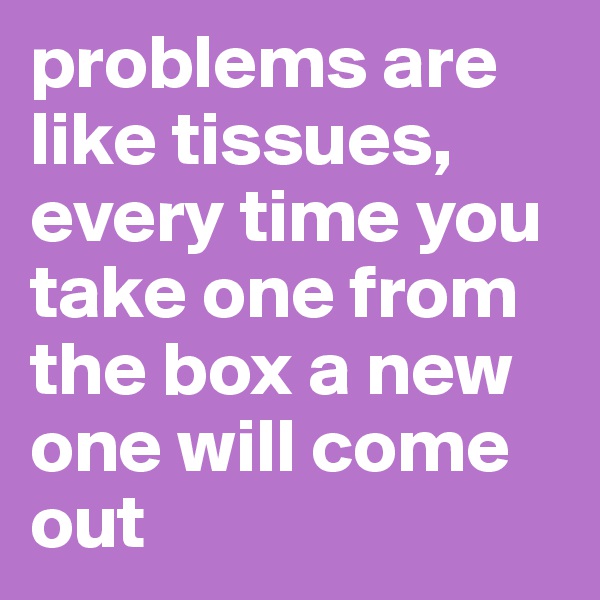 problems are like tissues, every time you take one from the box a new one will come out