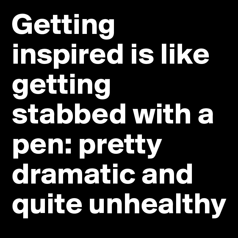 Getting inspired is like getting stabbed with a pen: pretty dramatic and quite unhealthy
