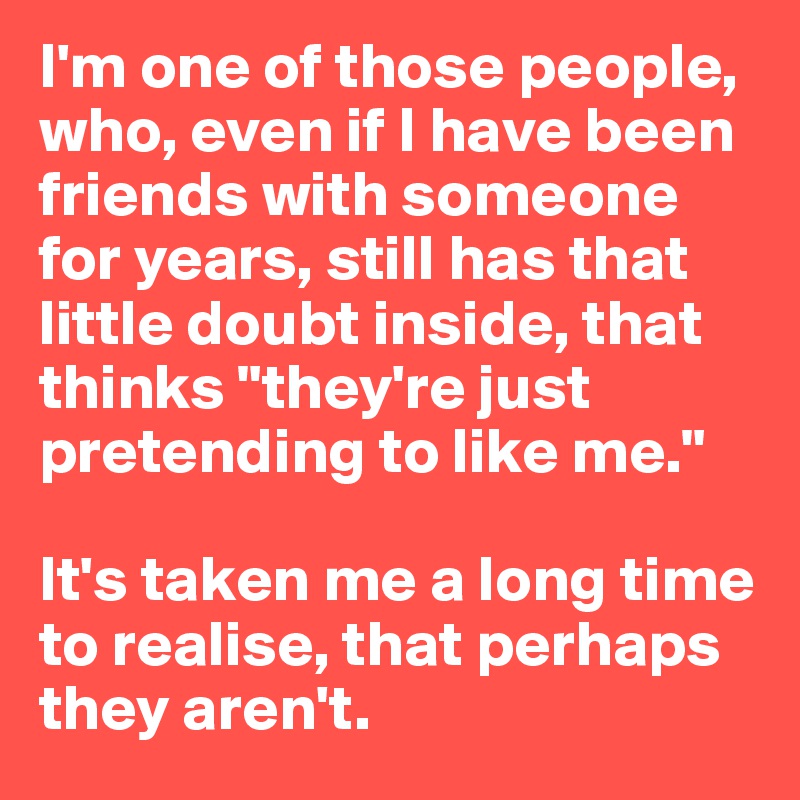 I'm one of those people, who, even if I have been friends with someone for years, still has that little doubt inside, that thinks "they're just pretending to like me."

It's taken me a long time to realise, that perhaps they aren't.