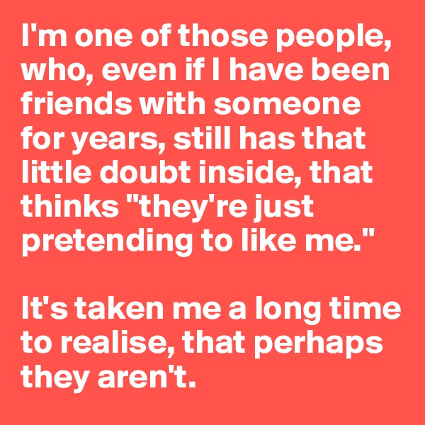 I'm one of those people, who, even if I have been friends with someone for years, still has that little doubt inside, that thinks "they're just pretending to like me."

It's taken me a long time to realise, that perhaps they aren't.